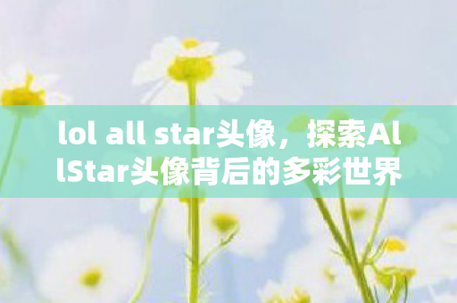 lol all star头像,探索AllStar头像背后的多彩世界 lol all star头像,探索AllStar头像背后的多彩世界