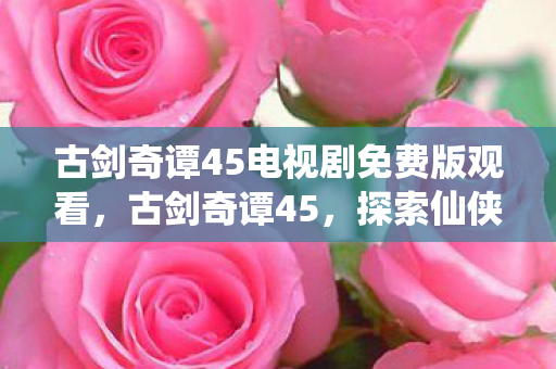 古剑奇谭45电视剧免费版观看,古剑奇谭45,探索仙侠世界的深度与广度 古剑奇谭45电视剧免费版观看,古剑奇谭45,探索仙侠世界的深度与广度