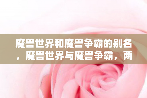 魔兽世界和魔兽争霸的别名,魔兽世界与魔兽争霸,两款经典游戏的异同与影响 魔兽世界和魔兽争霸的别名,魔兽世界与魔兽争霸,两款经典游戏的异同与影响