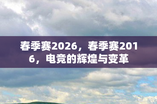 春季赛2026,春季赛2016,电竞的辉煌与变革 春季赛2026,春季赛2016,电竞的辉煌与变革