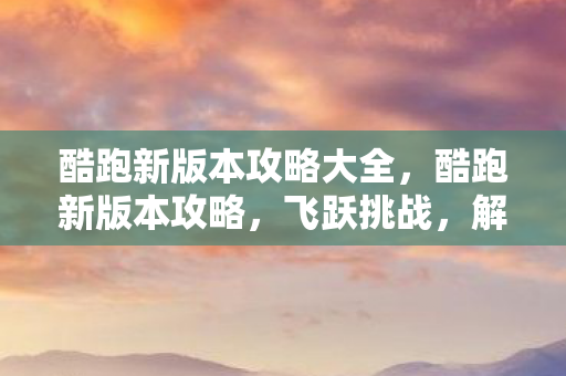 酷跑新版本攻略大全,酷跑新版本攻略,飞跃挑战,解锁无限可能 酷跑新版本攻略大全,酷跑新版本攻略,飞跃挑战,解锁无限可能