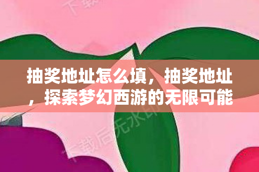 抽奖地址怎么填,抽奖地址,探索梦幻西游的无限可能 抽奖地址怎么填,抽奖地址,探索梦幻西游的无限可能