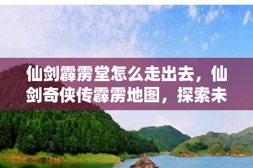 仙剑霹雳堂怎么走出去,仙剑奇侠传霹雳地图,探索未知世界的奇幻之旅 仙剑霹雳堂怎么走出去,仙剑奇侠传霹雳地图,探索未知世界的奇幻之旅
