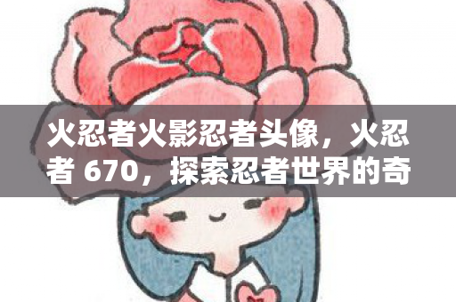 火忍者火影忍者头像,火忍者 670,探索忍者世界的奇幻之旅 火忍者火影忍者头像,火忍者 670,探索忍者世界的奇幻之旅
