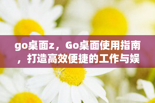 go桌面z,Go桌面使用指南,打造高效便捷的工作与娱乐环境 go桌面z,Go桌面使用指南,打造高效便捷的工作与娱乐环境