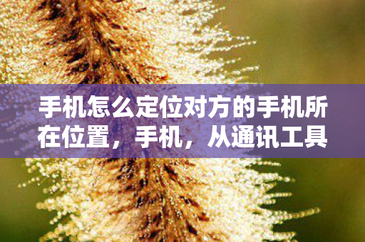 手机怎么定位对方的手机所在位置,手机,从通讯工具到智能生活的变革 手机怎么定位对方的手机所在位置,手机,从通讯工具到智能生活的变革