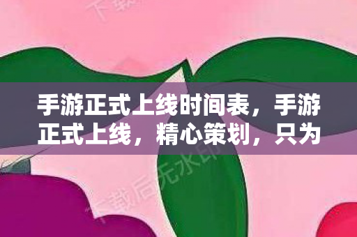 手游正式上线时间表，手游正式上线，精心策划，只为那一刻的辉煌