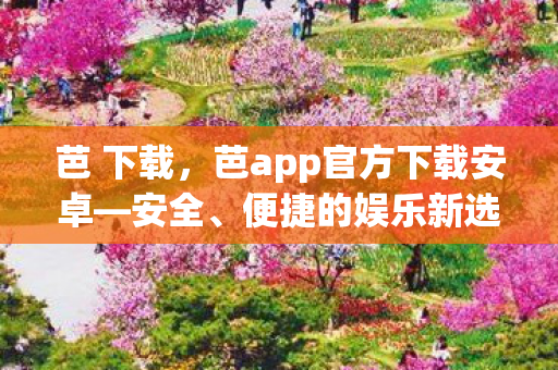 芭 下载,芭app官方下载安卓—安全、便捷的娱乐新选择 芭 下载,芭app官方下载安卓—安全、便捷的娱乐新选择