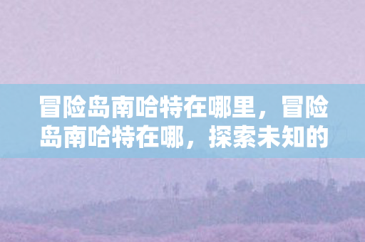 冒险岛南哈特在哪里,冒险岛南哈特在哪,探索未知的神秘之地 冒险岛南哈特在哪里,冒险岛南哈特在哪,探索未知的神秘之地