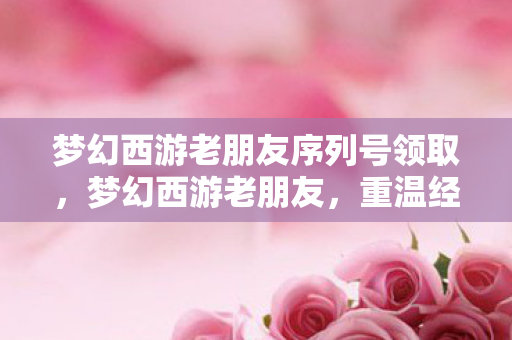 梦幻西游老朋友序列号领取,梦幻西游老朋友,重温经典,再续前缘 梦幻西游老朋友序列号领取,梦幻西游老朋友,重温经典,再续前缘