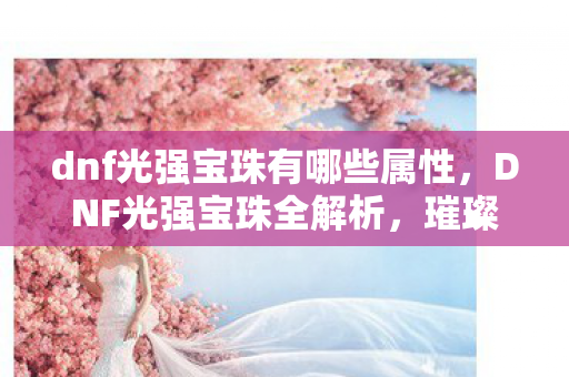 dnf光强宝珠有哪些属性,DNF光强宝珠全解析,璀璨星辰下的力量之源 dnf光强宝珠有哪些属性,DNF光强宝珠全解析,璀璨星辰下的力量之源
