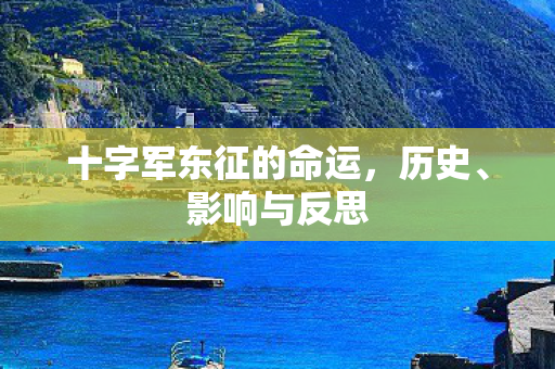 十字军东征的命运,历史、影响与反思 十字军东征的命运,历史、影响与反思