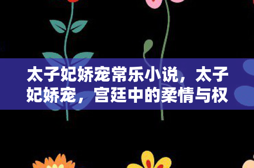 太子妃娇宠常乐小说,太子妃娇宠,宫廷中的柔情与权力交织 太子妃娇宠常乐小说,太子妃娇宠,宫廷中的柔情与权力交织