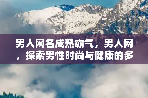 男人网名成熟霸气,男人网,探索男性时尚与健康的多元化平台 男人网名成熟霸气,男人网,探索男性时尚与健康的多元化平台