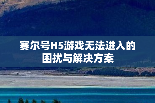 赛尔号H5游戏无法进入的困扰与解决方案 赛尔号H5游戏无法进入的困扰与解决方案