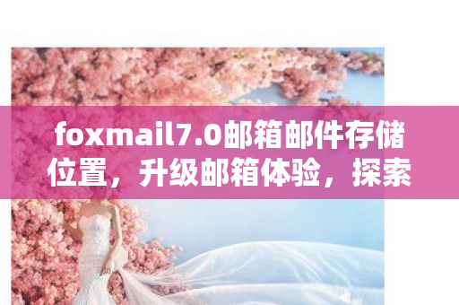 foxmail7.0邮箱邮件存储位置,升级邮箱体验,探索Foxmail 7.0的卓越功能 foxmail7.0邮箱邮件存储位置,升级邮箱体验,探索Foxmail 7.0的卓越功能