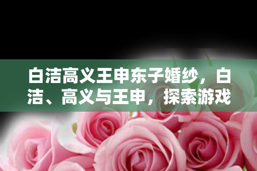 白洁高义王申东子婚纱,白洁、高义与王申,探索游戏世界的多元维度 白洁高义王申东子婚纱,白洁、高义与王申,探索游戏世界的多元维度