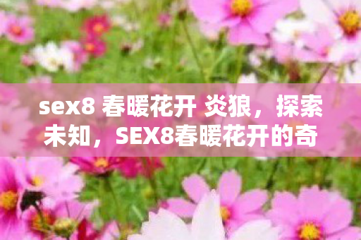 sex8 春暖花开 炎狼,探索未知,SEX8春暖花开的奇妙世界 sex8 春暖花开 炎狼,探索未知,SEX8春暖花开的奇妙世界