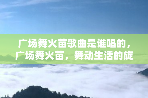 广场舞火苗歌曲是谁唱的,广场舞火苗,舞动生活的旋律 广场舞火苗歌曲是谁唱的,广场舞火苗,舞动生活的旋律