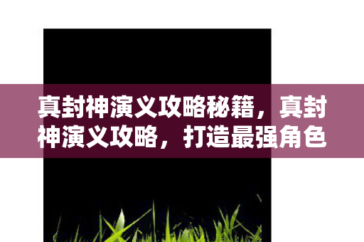 真封神演义攻略秘籍,真封神演义攻略,打造最强角色的关键步骤 真封神演义攻略秘籍,真封神演义攻略,打造最强角色的关键步骤