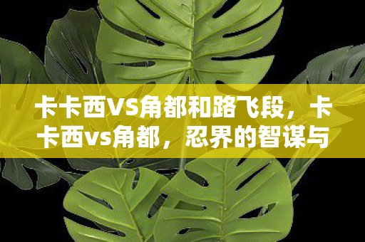 卡卡西VS角都和路飞段,卡卡西vs角都,忍界的智谋与力量的碰撞 卡卡西VS角都和路飞段,卡卡西vs角都,忍界的智谋与力量的碰撞