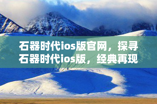 石器时代ios版官网，探寻石器时代ios版，经典再现，乐趣无限