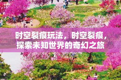 时空裂痕玩法,时空裂痕,探索未知世界的奇幻之旅 时空裂痕玩法,时空裂痕,探索未知世界的奇幻之旅