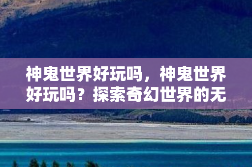 神鬼世界好玩吗,神鬼世界好玩吗?探索奇幻世界的无限乐趣 神鬼世界好玩吗,神鬼世界好玩吗?探索奇幻世界的无限乐趣