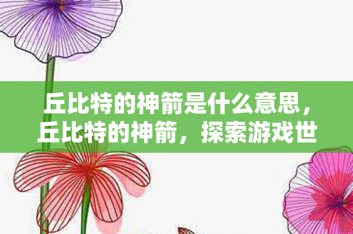 丘比特的神箭是什么意思,丘比特的神箭,探索游戏世界的浪漫与奇迹 丘比特的神箭是什么意思,丘比特的神箭,探索游戏世界的浪漫与奇迹