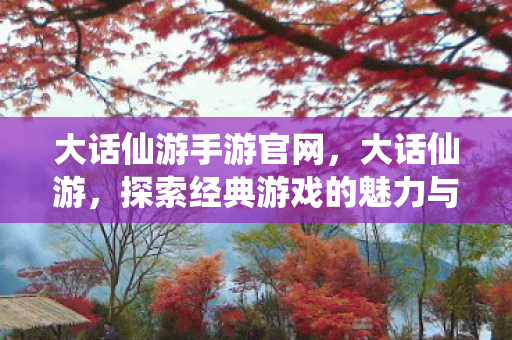 大话仙游手游官网，大话仙游，探索经典游戏的魅力与乐趣