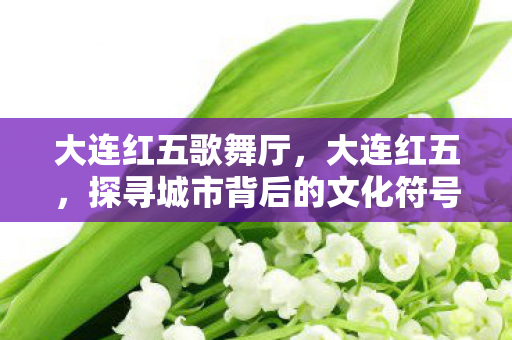 大连红五歌舞厅，大连红五，探寻城市背后的文化符号与旅游魅力