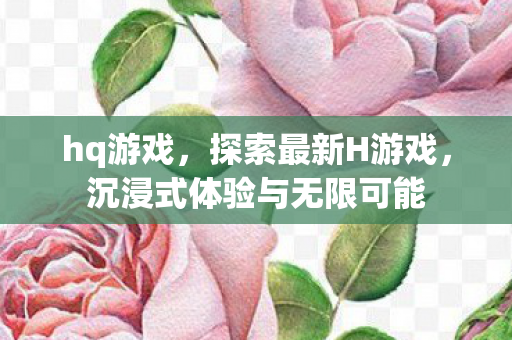 hq游戏,探索最新H游戏,沉浸式体验与无限可能 hq游戏,探索最新H游戏,沉浸式体验与无限可能