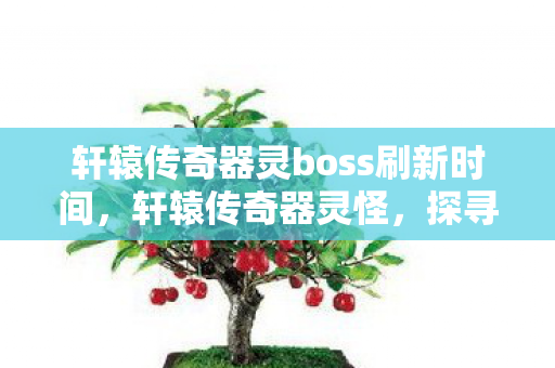 轩辕传奇器灵boss刷新时间,轩辕传奇器灵怪,探寻古老传说的神秘力量 轩辕传奇器灵boss刷新时间,轩辕传奇器灵怪,探寻古老传说的神秘力量