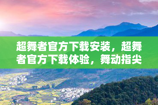 超舞者官方下载安装，超舞者官方下载体验，舞动指尖的极致快感