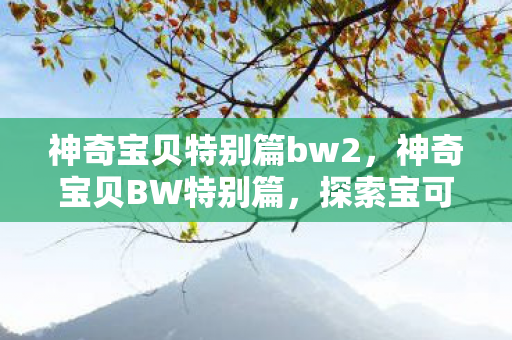 神奇宝贝特别篇bw2,神奇宝贝BW特别篇,探索宝可梦世界的奇妙之旅 神奇宝贝特别篇bw2,神奇宝贝BW特别篇,探索宝可梦世界的奇妙之旅