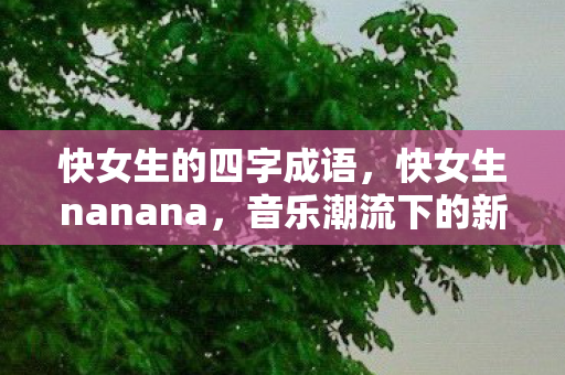 快女生的四字成语,快女生nanana,音乐潮流下的新风尚 快女生的四字成语,快女生nanana,音乐潮流下的新风尚