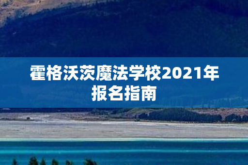 霍格沃茨魔法学校2021年报名指南 霍格沃茨魔法学校2021年报名指南