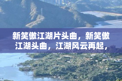 新笑傲江湖片头曲,新笑傲江湖头曲,江湖风云再起,笑傲群雄 新笑傲江湖片头曲,新笑傲江湖头曲,江湖风云再起,笑傲群雄