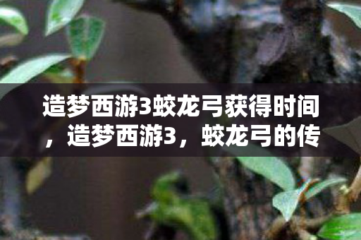 造梦西游3蛟龙弓获得时间,造梦西游3,蛟龙弓的传奇故事 造梦西游3蛟龙弓获得时间,造梦西游3,蛟龙弓的传奇故事