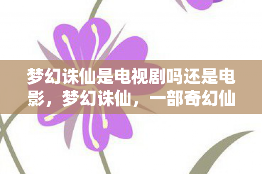 梦幻诛仙是电视剧吗还是电影,梦幻诛仙,一部奇幻仙侠的电视剧佳作 梦幻诛仙是电视剧吗还是电影,梦幻诛仙,一部奇幻仙侠的电视剧佳作