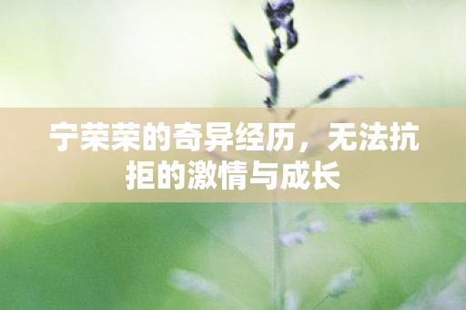 宁荣荣的奇异经历,无法抗拒的激情与成长 宁荣荣的奇异经历,无法抗拒的激情与成长