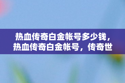 热血传奇白金帐号多少钱,热血传奇白金帐号,传奇世界的钥匙 热血传奇白金帐号多少钱,热血传奇白金帐号,传奇世界的钥匙