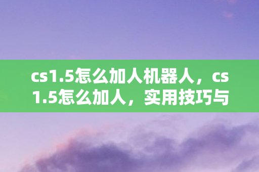 cs1.5怎么加人机器人,cs1.5怎么加人,实用技巧与策略分享 cs1.5怎么加人机器人,cs1.5怎么加人,实用技巧与策略分享