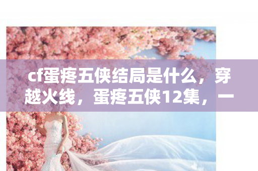 cf蛋疼五侠结局是什么,穿越火线,蛋疼五侠12集,一场热血与欢笑交织的冒险 cf蛋疼五侠结局是什么,穿越火线,蛋疼五侠12集,一场热血与欢笑交织的冒险