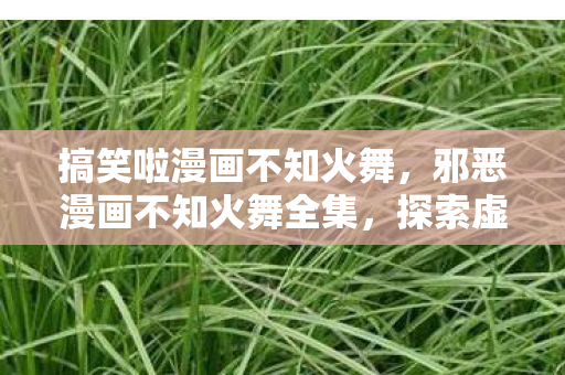 搞笑啦漫画不知火舞,邪恶漫画不知火舞全集,探索虚拟世界的诱惑与禁忌 搞笑啦漫画不知火舞,邪恶漫画不知火舞全集,探索虚拟世界的诱惑与禁忌
