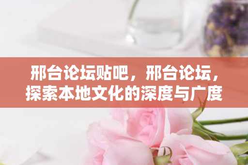 邢台论坛贴吧，邢台论坛，探索本地文化的深度与广度