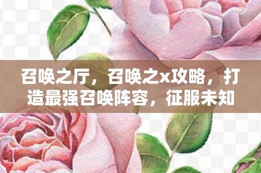召唤之厅,召唤之x攻略,打造最强召唤阵容,征服未知领域 召唤之厅,召唤之x攻略,打造最强召唤阵容,征服未知领域