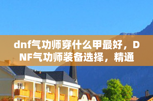 dnf气功师穿什么甲最好,DNF气功师装备选择,精通轻甲,打造极致输出 dnf气功师穿什么甲最好,DNF气功师装备选择,精通轻甲,打造极致输出