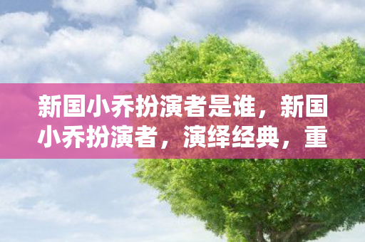 新国小乔扮演者是谁,新国小乔扮演者,演绎经典,重塑历史 新国小乔扮演者是谁,新国小乔扮演者,演绎经典,重塑历史