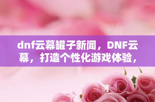 dnf云幕罐子新闻,DNF云幕,打造个性化游戏体验,探索全新冒险 dnf云幕罐子新闻,DNF云幕,打造个性化游戏体验,探索全新冒险
